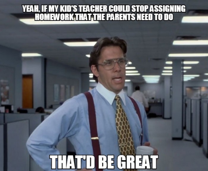 Yeah, if my kid's teacher could stop assigning homework that the parents need to do.